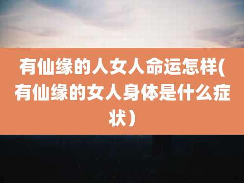有仙缘的人女人命运怎样(有仙缘的女人身体是什么症状)