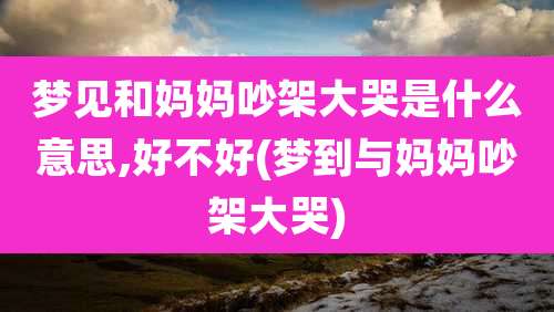 梦见和妈妈吵架大哭是什么意思,好不好(梦到与妈妈吵架大哭)