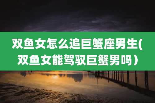 双鱼女怎么追巨蟹座男生(双鱼女能驾驭巨蟹男吗)