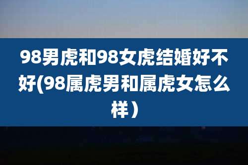 98男虎和98女虎结婚好不好(98属虎男和属虎女怎么样）