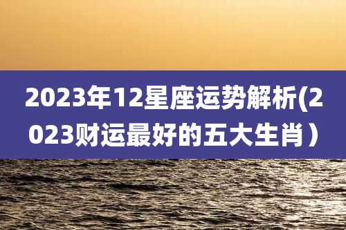 2023年12星座运势解析(2023财运最好的五大生肖）