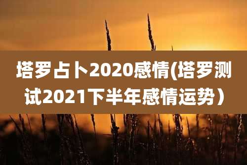 塔罗占卜2020感情(塔罗测试2021下半年感情运势)