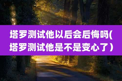 塔罗测试他以后会后悔吗(塔罗测试他是不是变心了)