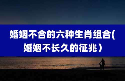 婚姻不合的六种生肖组合(婚姻不长久的征兆）