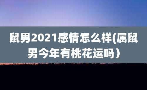 鼠男2021感情怎么样(属鼠男今年有桃花运吗)