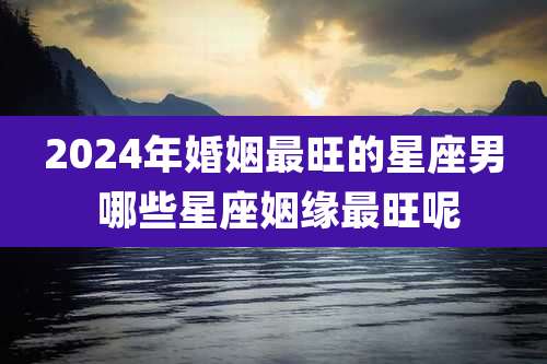 2024年婚姻最旺的星座男 哪些星座姻缘最旺呢