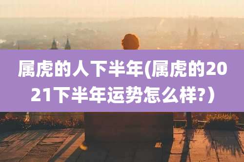 属虎的人下半年(属虎的2021下半年运势怎么样?）