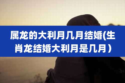 属龙的大利月几月结婚(生肖龙结婚大利月是几月）