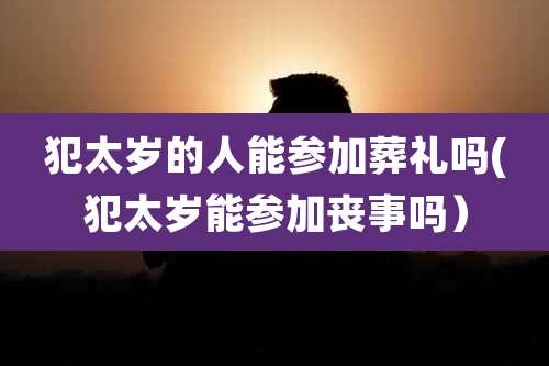 犯太岁的人能参加葬礼吗(犯太岁能参加丧事吗）