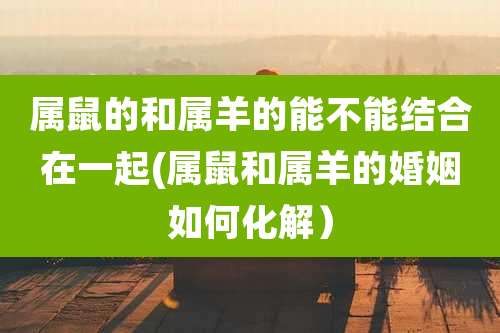 属鼠的和属羊的能不能结合在一起(属鼠和属羊的婚姻如何化解）