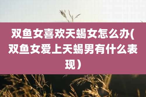 双鱼女喜欢天蝎女怎么办(双鱼女爱上天蝎男有什么表现）