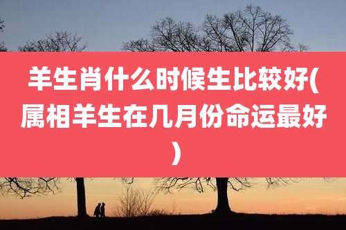 羊生肖什么时候生比较好(属相羊生在几月份命运最好）