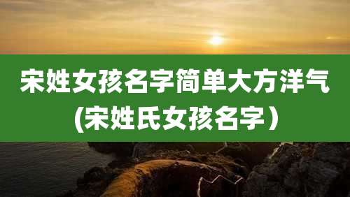 宋姓女孩名字简单大方洋气(宋姓氏女孩名字）