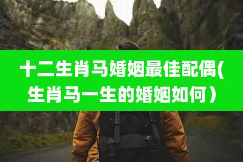十二生肖马婚姻最佳配偶(生肖马一生的婚姻如何）