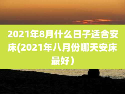 2021年8月什么日子适合安床(2021年八月份哪天安床最好）
