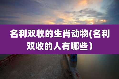 名利双收的生肖动物(名利双收的人有哪些)