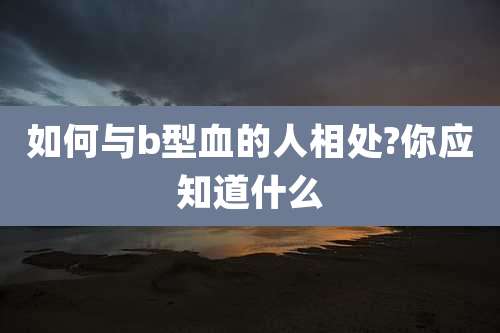 如何与b型血的人相处?你应知道什么