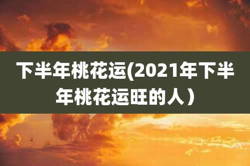 下半年桃花运(2021年下半年桃花运旺的人）
