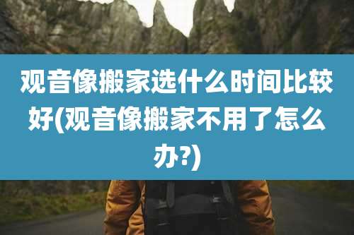 观音像搬家选什么时间比较好(观音像搬家不用了怎么办?)