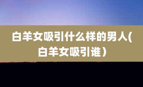 白羊女吸引什么样的男人(白羊女吸引谁）