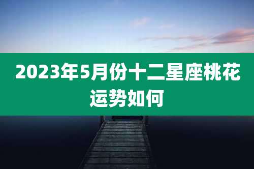 2023年5月份十二星座桃花运势如何