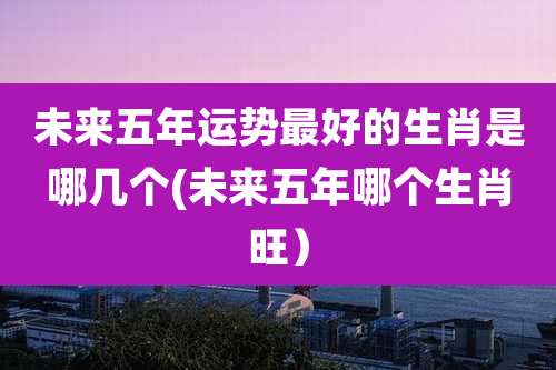 未来五年运势最好的生肖是哪几个(未来五年哪个生肖旺）