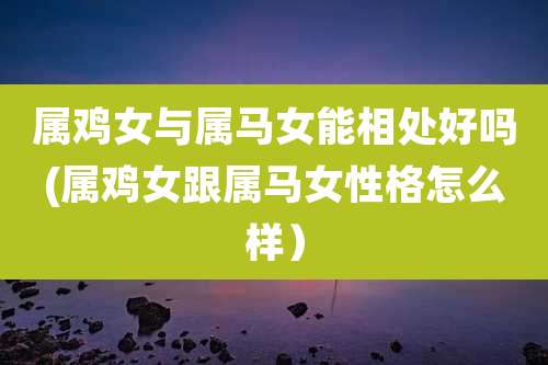 属鸡女与属马女能相处好吗(属鸡女跟属马女性格怎么样）