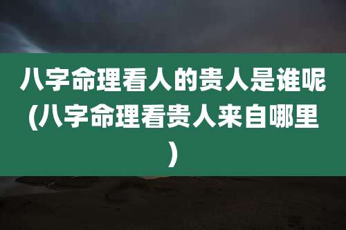 八字命理看人的贵人是谁呢(八字命理看贵人来自哪里)