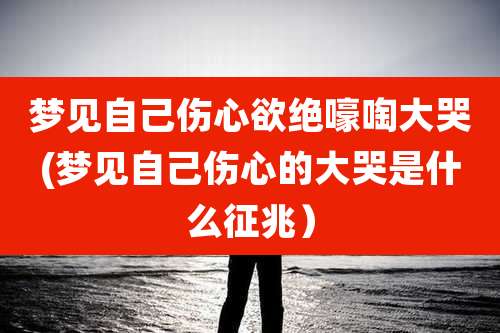 梦见自己伤心欲绝嚎啕大哭(梦见自己伤心的大哭是什么征兆）