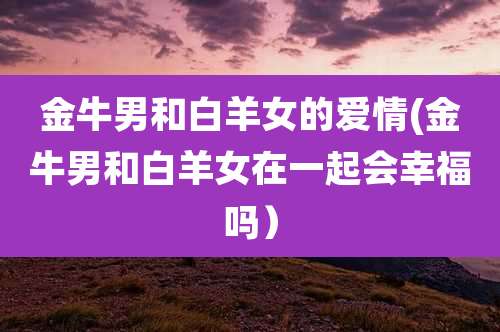 金牛男和白羊女的爱情(金牛男和白羊女在一起会幸福吗)