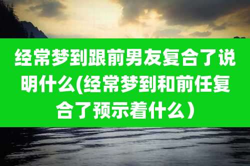 经常梦到跟前男友复合了说明什么(经常梦到和前任复合了预示着什么)