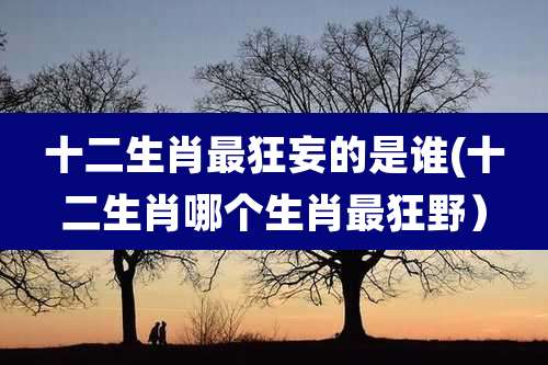 十二生肖最狂妄的是谁(十二生肖哪个生肖最狂野）