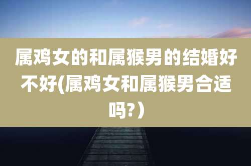 属鸡女的和属猴男的结婚好不好(属鸡女和属猴男合适吗?）