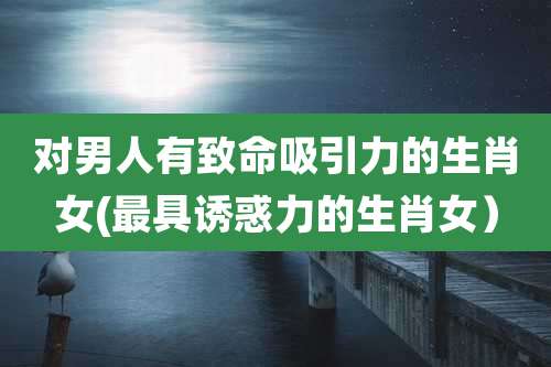 对男人有致命吸引力的生肖女(最具诱惑力的生肖女）