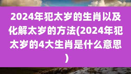 2024年犯太岁的生肖以及化解太岁的方法(2024年犯太岁的4大生肖是什么意思）