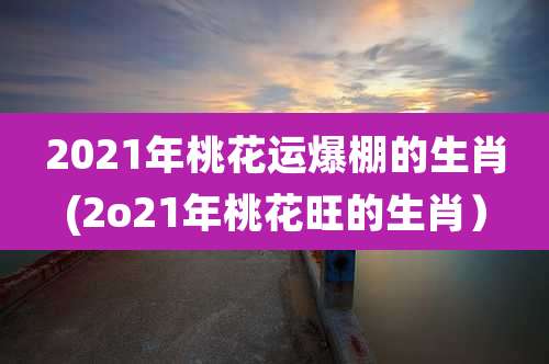 2021年桃花运爆棚的生肖(2o21年桃花旺的生肖）