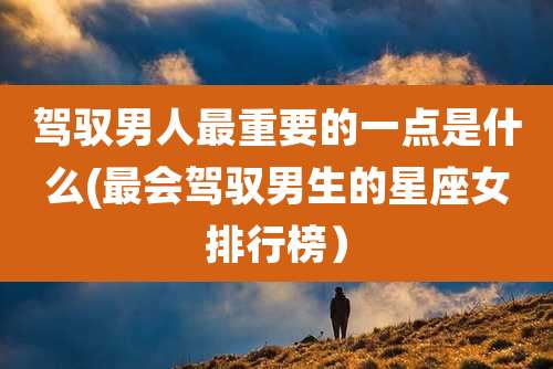 驾驭男人最重要的一点是什么(最会驾驭男生的星座女排行榜)