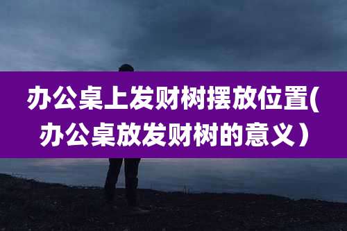 办公桌上发财树摆放位置(办公桌放发财树的意义）