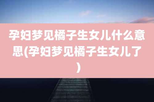 孕妇梦见橘子生女儿什么意思(孕妇梦见橘子生女儿了）