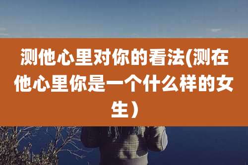 测他心里对你的看法(测在他心里你是一个什么样的女生）