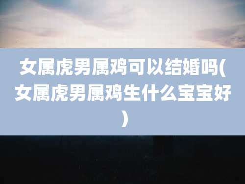 女属虎男属鸡可以结婚吗(女属虎男属鸡生什么宝宝好）