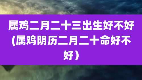 属鸡二月二十三出生好不好(属鸡阴历二月二十命好不好）
