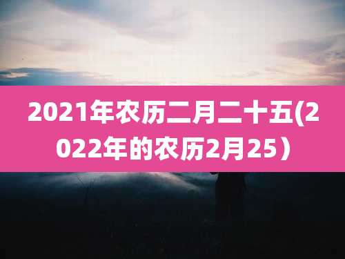 2021年农历二月二十五(2022年的农历2月25）
