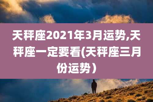 天秤座2021年3月运势,天秤座一定要看(天秤座三月份运势)