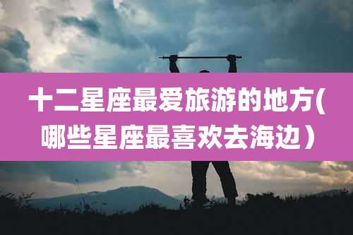 十二星座最爱旅游的地方(哪些星座最喜欢去海边)
