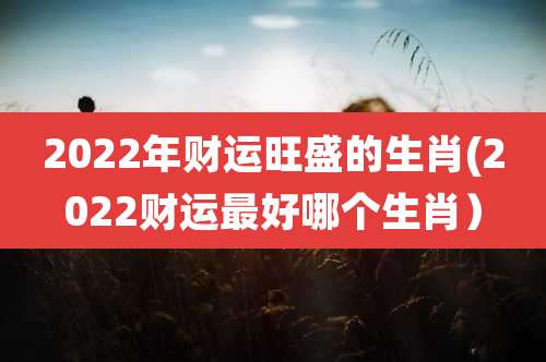 2022年财运旺盛的生肖(2022财运最好哪个生肖）