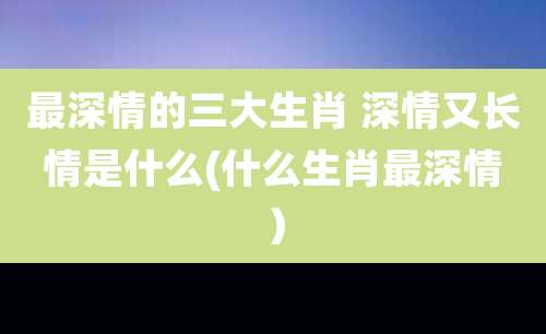 最深情的三大生肖 深情又长情是什么(什么生肖最深情)