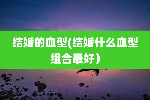 结婚的血型(结婚什么血型组合最好)