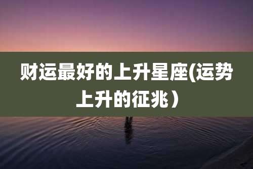 财运最好的上升星座(运势上升的征兆)
