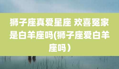 狮子座真爱星座 欢喜冤家是白羊座吗(狮子座爱白羊座吗)